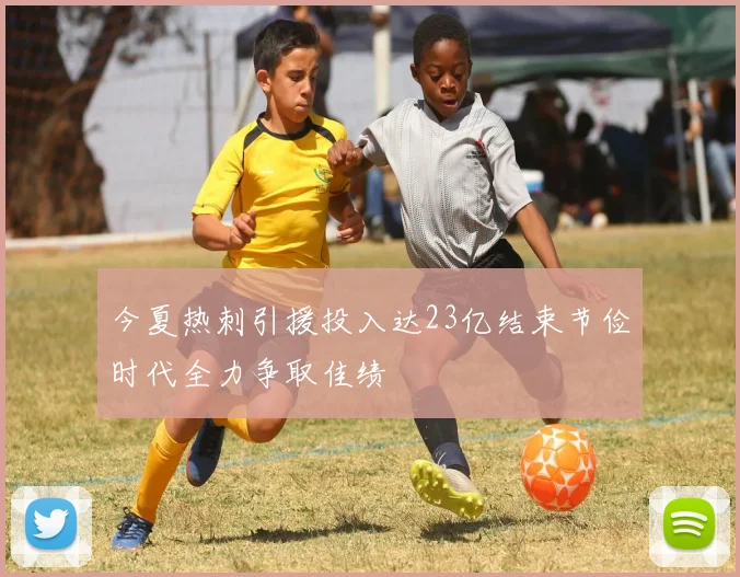 今夏热刺引援投入达23亿结束节俭时代全力争取佳绩