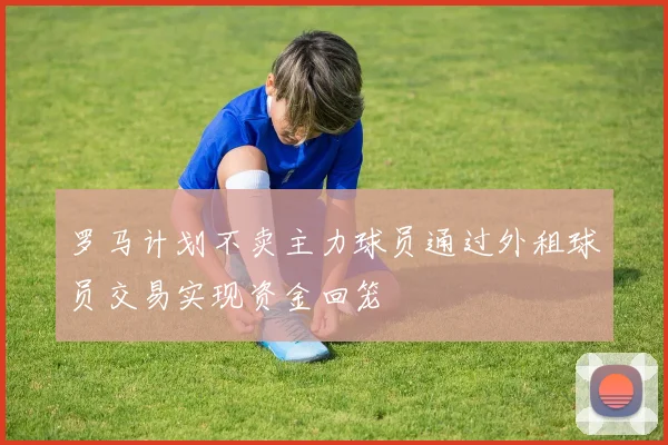 罗马计划不卖主力球员通过外租球员交易实现资金回笼