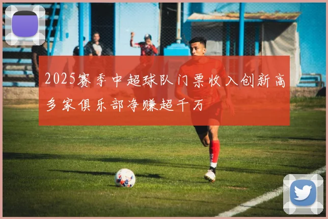 2025赛季中超球队门票收入创新高多家俱乐部净赚超千万