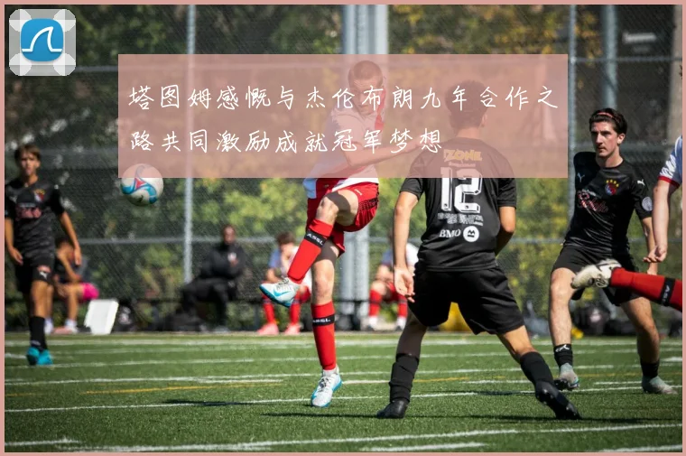 塔图姆感慨与杰伦布朗九年合作之路共同激励成就冠军梦想