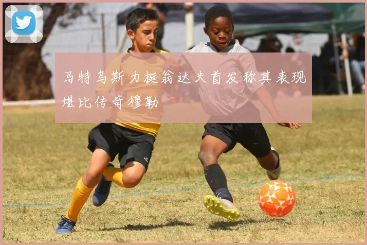 马特乌斯力挺翁达夫首发称其表现堪比传奇穆勒