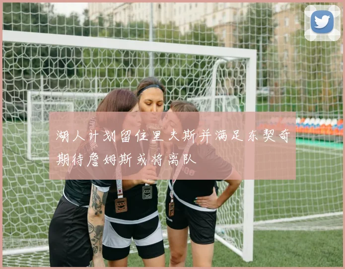 湖人计划留住里夫斯并满足东契奇期待詹姆斯或将离队