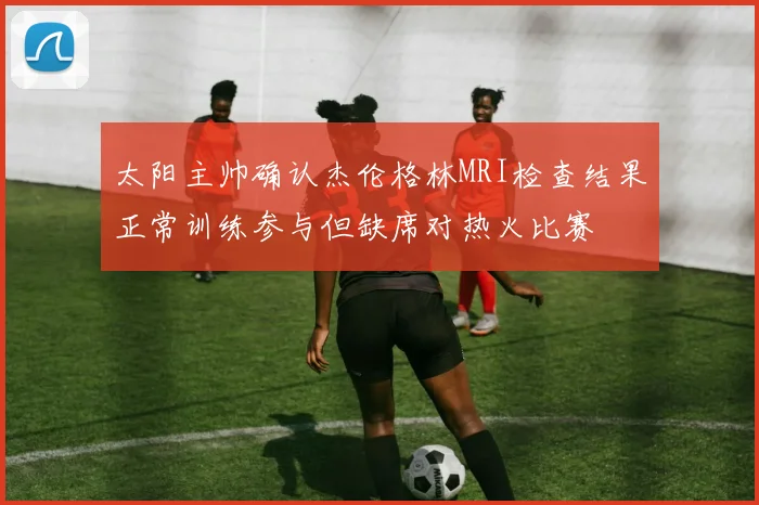 太阳主帅确认杰伦格林MRI检查结果正常训练参与但缺席对热火比赛