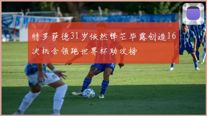特罗萨德31岁依然锋芒毕露创造16次机会领跑世界杯助攻榜