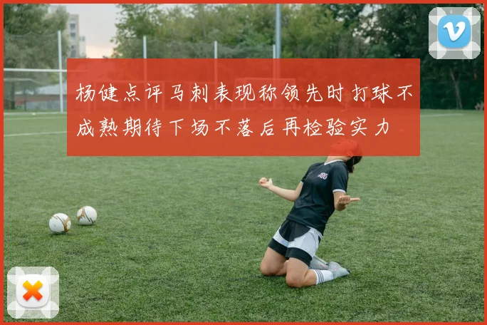 杨健点评马刺表现称领先时打球不成熟期待下场不落后再检验实力