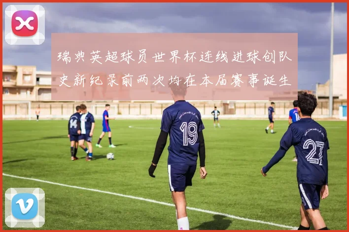 瑞典英超球员世界杯连线进球创队史新纪录前两次均在本届赛事诞生