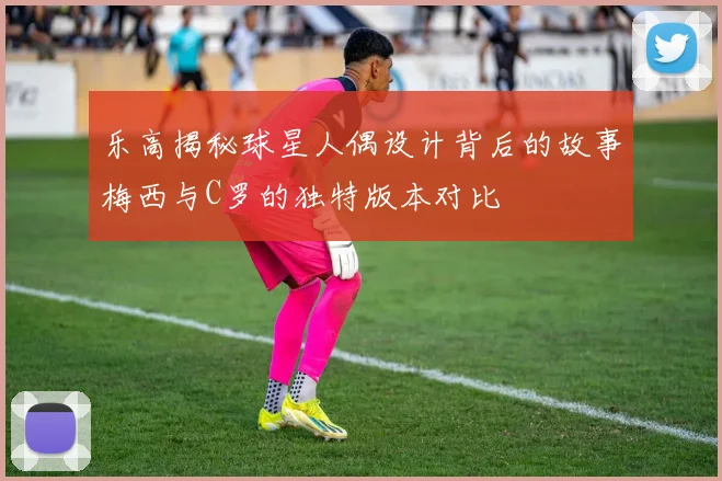 乐高揭秘球星人偶设计背后的故事梅西与C罗的独特版本对比
