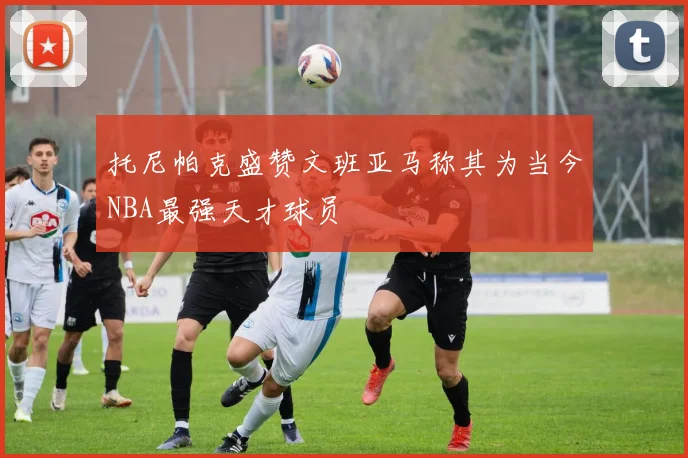 托尼帕克盛赞文班亚马称其为当今NBA最强天才球员