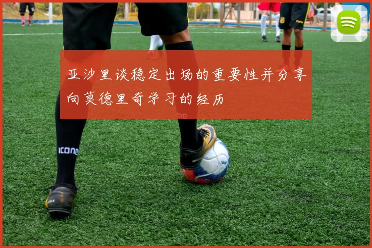 亚沙里谈稳定出场的重要性并分享向莫德里奇学习的经历