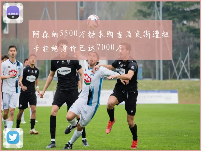阿森纳5500万镑求购吉马良斯遭纽卡拒绝身价已达7000万