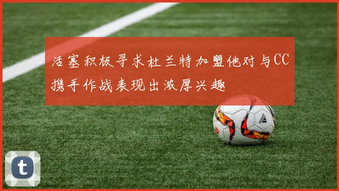 活塞积极寻求杜兰特加盟他对与CC携手作战表现出浓厚兴趣