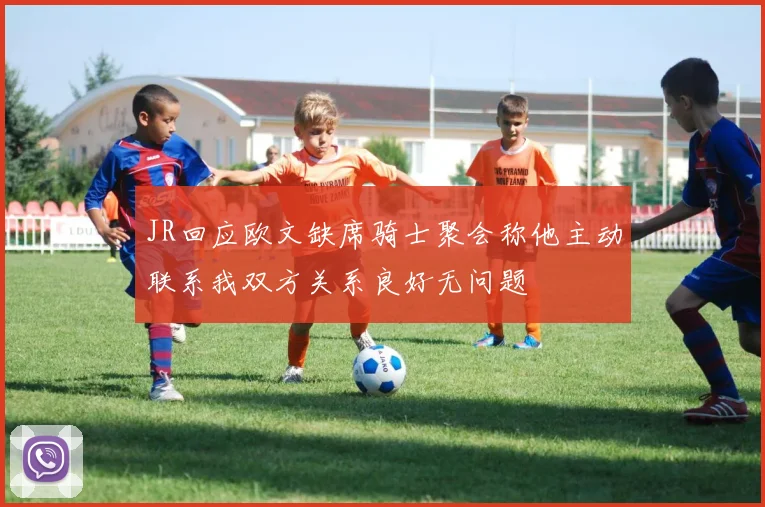 JR回应欧文缺席骑士聚会称他主动联系我双方关系良好无问题