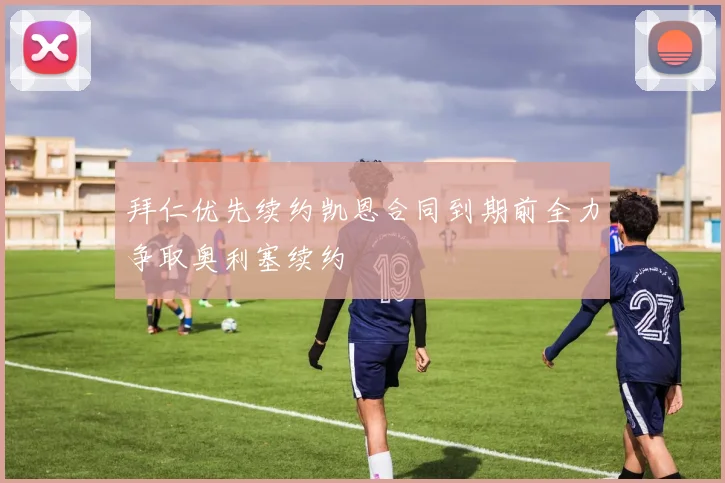 拜仁优先续约凯恩合同到期前全力争取奥利塞续约