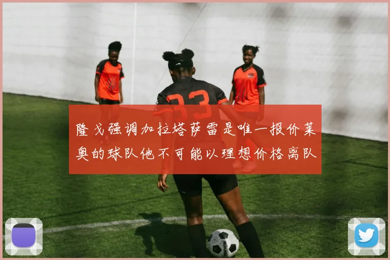 隆戈强调加拉塔萨雷是唯一报价莱奥的球队他不可能以理想价格离队