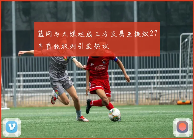 篮网与火媒达成三方交易互换权27年首轮权利引发热议