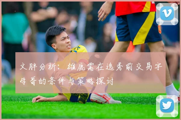 文胖分析：雄鹿需在选秀前交易字母哥的条件与策略探讨