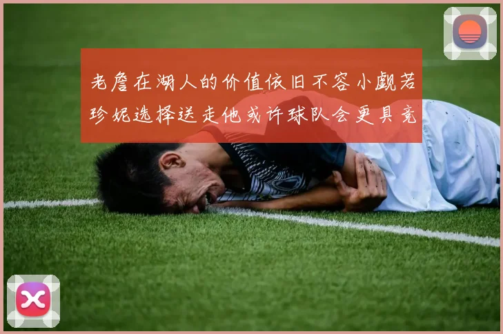 老詹在湖人的价值依旧不容小觑若珍妮选择送走他或许球队会更具竞争力