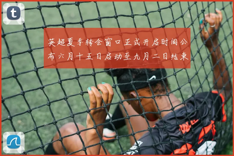 英超夏季转会窗口正式开启时间公布六月十五日启动至九月二日结束