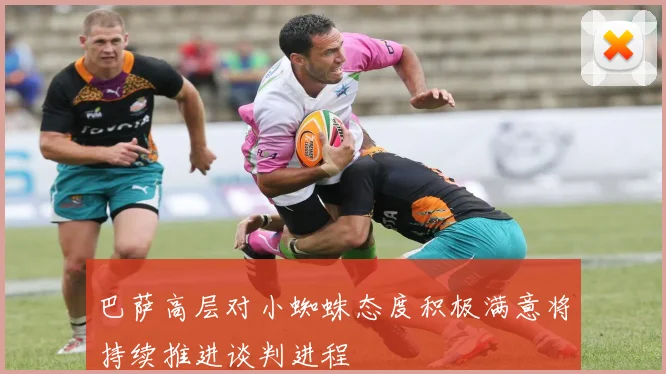 巴萨高层对小蜘蛛态度积极满意将持续推进谈判进程