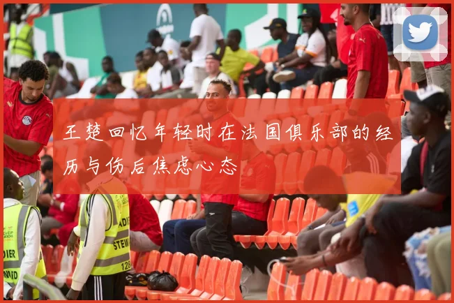 王楚回忆年轻时在法国俱乐部的经历与伤后焦虑心态