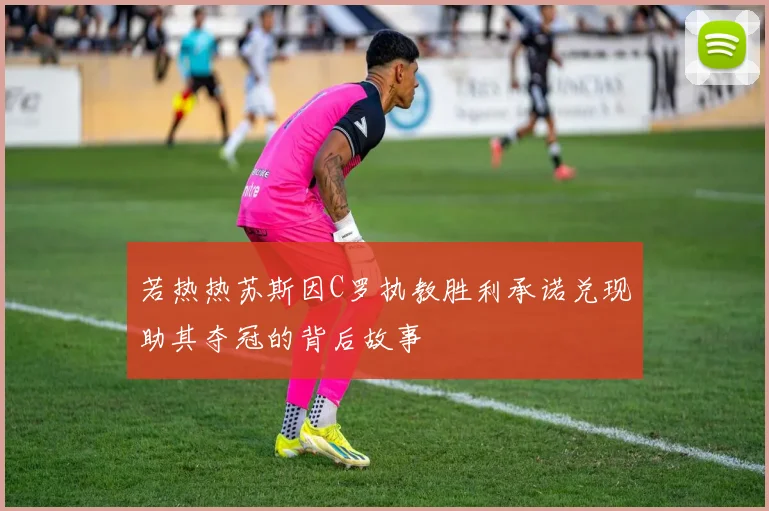 若热热苏斯因C罗执教胜利承诺兑现助其夺冠的背后故事